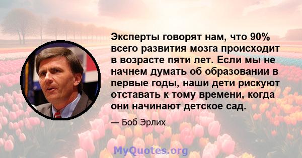 Эксперты говорят нам, что 90% всего развития мозга происходит в возрасте пяти лет. Если мы не начнем думать об образовании в первые годы, наши дети рискуют отставать к тому времени, когда они начинают детское сад.