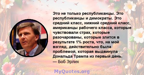 Это не только республиканцы. Это республиканцы и демократы. Это средний класс, нижний средний класс, американцы рабочего класса, которые чувствовали страх, которые разочарованы, которые злится в результате 1% роста,