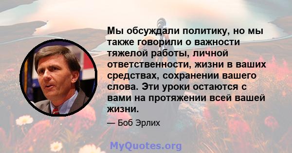 Мы обсуждали политику, но мы также говорили о важности тяжелой работы, личной ответственности, жизни в ваших средствах, сохранении вашего слова. Эти уроки остаются с вами на протяжении всей вашей жизни.