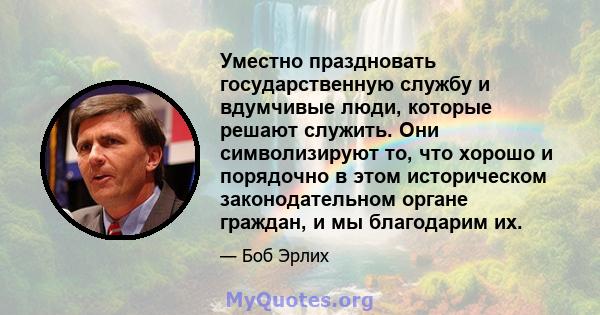 Уместно праздновать государственную службу и вдумчивые люди, которые решают служить. Они символизируют то, что хорошо и порядочно в этом историческом законодательном органе граждан, и мы благодарим их.