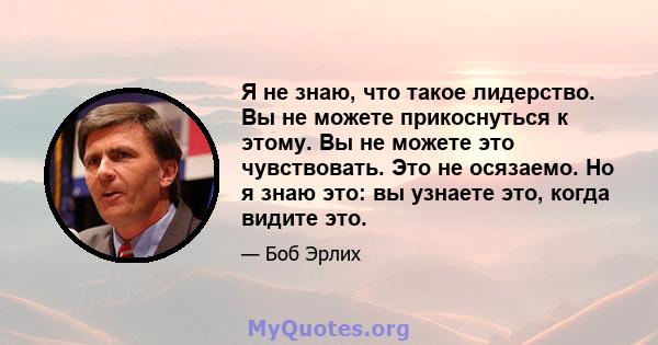 Я не знаю, что такое лидерство. Вы не можете прикоснуться к этому. Вы не можете это чувствовать. Это не осязаемо. Но я знаю это: вы узнаете это, когда видите это.