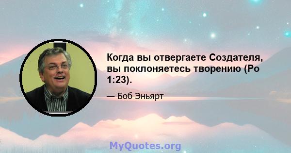 Когда вы отвергаете Создателя, вы поклоняетесь творению (Ро 1:23).