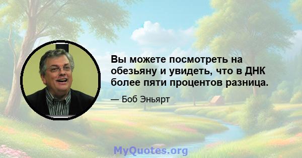 Вы можете посмотреть на обезьяну и увидеть, что в ДНК более пяти процентов разница.