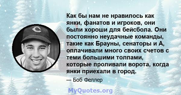 Как бы нам не нравилось как янки, фанатов и игроков, они были хороши для бейсбола. Они постоянно неудачные команды, такие как Брауны, сенаторы и А, оплачивали много своих счетов с теми большими толпами, которые