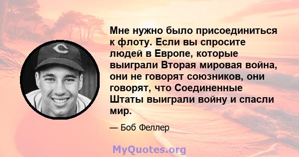 Мне нужно было присоединиться к флоту. Если вы спросите людей в Европе, которые выиграли Вторая мировая война, они не говорят союзников, они говорят, что Соединенные Штаты выиграли войну и спасли мир.