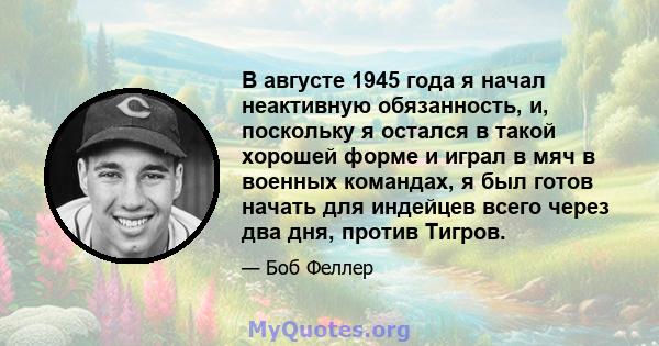 В августе 1945 года я начал неактивную обязанность, и, поскольку я остался в такой хорошей форме и играл в мяч в военных командах, я был готов начать для индейцев всего через два дня, против Тигров.