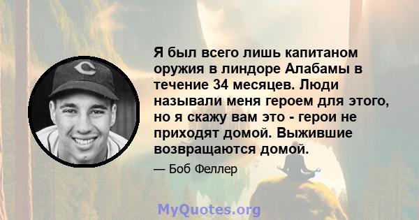 Я был всего лишь капитаном оружия в линдоре Алабамы в течение 34 месяцев. Люди называли меня героем для этого, но я скажу вам это - герои не приходят домой. Выжившие возвращаются домой.