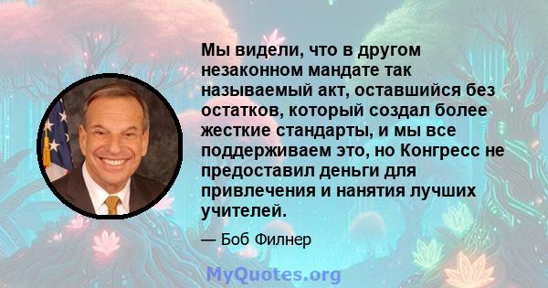 Мы видели, что в другом незаконном мандате так называемый акт, оставшийся без остатков, который создал более жесткие стандарты, и мы все поддерживаем это, но Конгресс не предоставил деньги для привлечения и нанятия