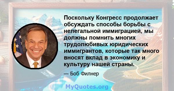 Поскольку Конгресс продолжает обсуждать способы борьбы с нелегальной иммиграцией, мы должны помнить многих трудолюбивых юридических иммигрантов, которые так много вносят вклад в экономику и культуру нашей страны.