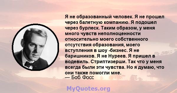 Я не образованный человек. Я не прошел через балетную компанию. Я подошел через бурлеск. Таким образом, у меня много чувств неполноценности относительно моего собственного отсутствия образования, моего вступления в шоу