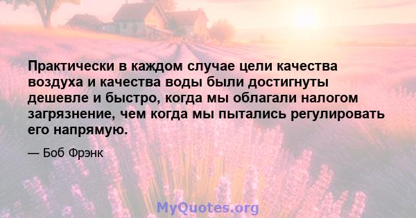 Практически в каждом случае цели качества воздуха и качества воды были достигнуты дешевле и быстро, когда мы облагали налогом загрязнение, чем когда мы пытались регулировать его напрямую.