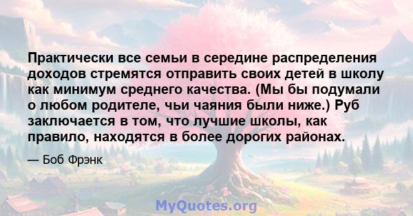 Практически все семьи в середине распределения доходов стремятся отправить своих детей в школу как минимум среднего качества. (Мы бы подумали о любом родителе, чьи чаяния были ниже.) Руб заключается в том, что лучшие