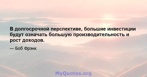 В долгосрочной перспективе, большие инвестиции будут означать большую производительность и рост доходов.