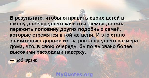 В результате, чтобы отправить своих детей в школу даже среднего качества, семья должна пережить половину других подобных семей, которые стремятся к той же цели. И это стало значительно дороже из -за роста среднего