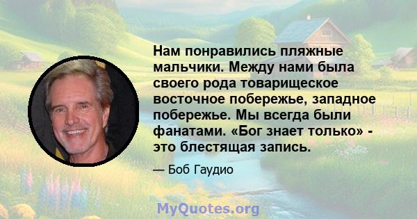 Нам понравились пляжные мальчики. Между нами была своего рода товарищеское восточное побережье, западное побережье. Мы всегда были фанатами. «Бог знает только» - это блестящая запись.