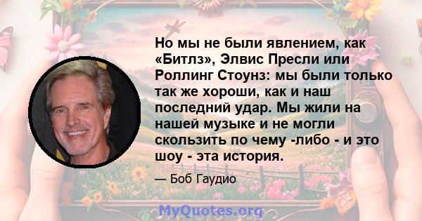 Но мы не были явлением, как «Битлз», Элвис Пресли или Роллинг Стоунз: мы были только так же хороши, как и наш последний удар. Мы жили на нашей музыке и не могли скользить по чему -либо - и это шоу - эта история.