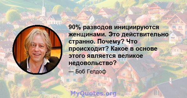 90% разводов инициируются женщинами. Это действительно странно. Почему? Что происходит? Какое в основе этого является великое недовольство?