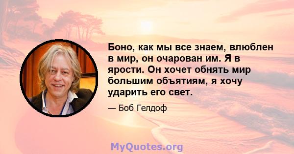 Боно, как мы все знаем, влюблен в мир, он очарован им. Я в ярости. Он хочет обнять мир большим объятиям, я хочу ударить его свет.