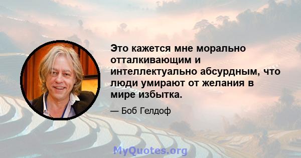 Это кажется мне морально отталкивающим и интеллектуально абсурдным, что люди умирают от желания в мире избытка.