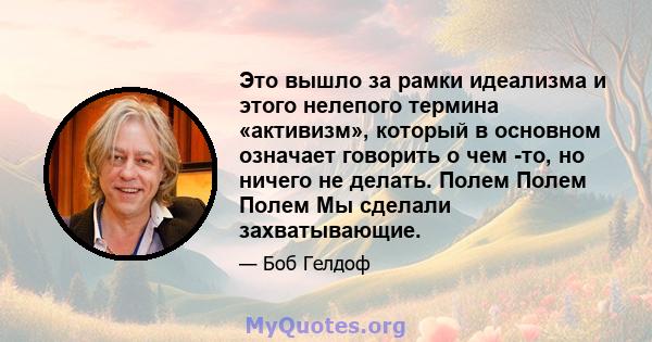 Это вышло за рамки идеализма и этого нелепого термина «активизм», который в основном означает говорить о чем -то, но ничего не делать. Полем Полем Полем Мы сделали захватывающие.