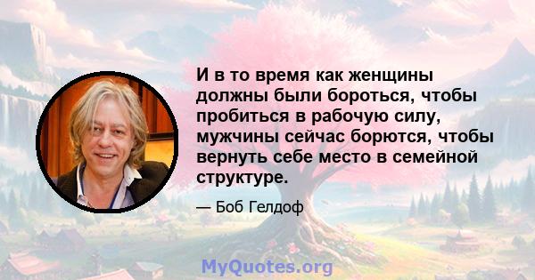 И в то время как женщины должны были бороться, чтобы пробиться в рабочую силу, мужчины сейчас борются, чтобы вернуть себе место в семейной структуре.