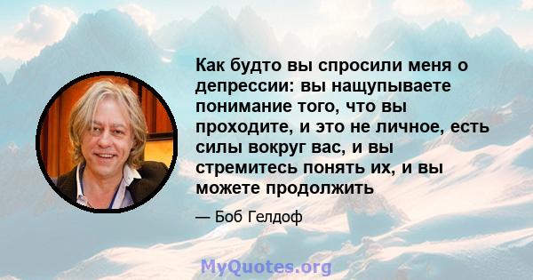 Как будто вы спросили меня о депрессии: вы нащупываете понимание того, что вы проходите, и это не личное, есть силы вокруг вас, и вы стремитесь понять их, и вы можете продолжить