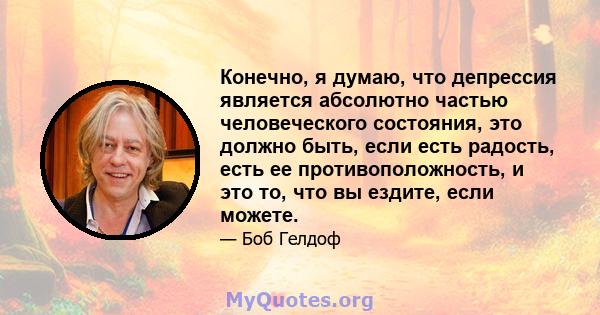 Конечно, я думаю, что депрессия является абсолютно частью человеческого состояния, это должно быть, если есть радость, есть ее противоположность, и это то, что вы ездите, если можете.