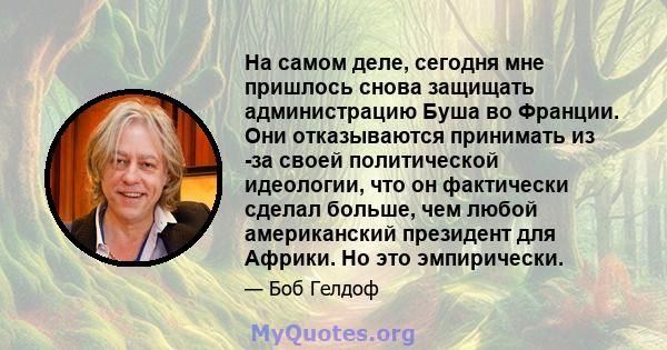 На самом деле, сегодня мне пришлось снова защищать администрацию Буша во Франции. Они отказываются принимать из -за своей политической идеологии, что он фактически сделал больше, чем любой американский президент для