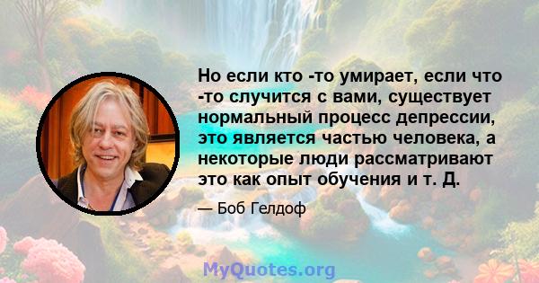 Но если кто -то умирает, если что -то случится с вами, существует нормальный процесс депрессии, это является частью человека, а некоторые люди рассматривают это как опыт обучения и т. Д.