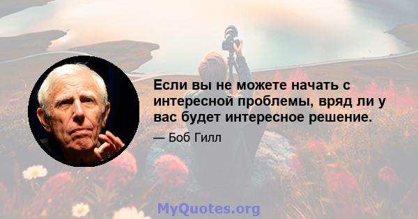 Если вы не можете начать с интересной проблемы, вряд ли у вас будет интересное решение.