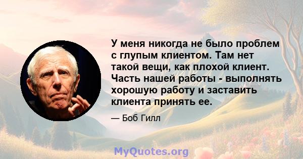 У меня никогда не было проблем с глупым клиентом. Там нет такой вещи, как плохой клиент. Часть нашей работы - выполнять хорошую работу и заставить клиента принять ее.