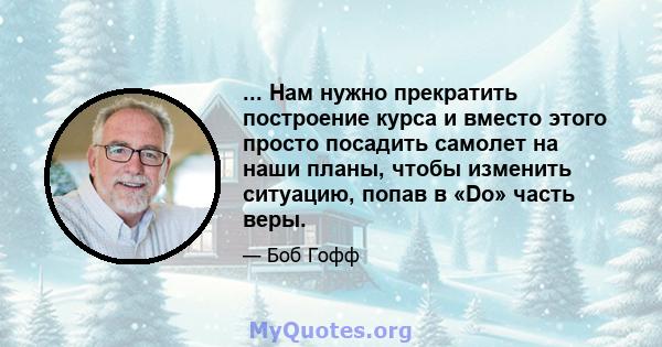 ... Нам нужно прекратить построение курса и вместо этого просто посадить самолет на наши планы, чтобы изменить ситуацию, попав в «Do» часть веры.