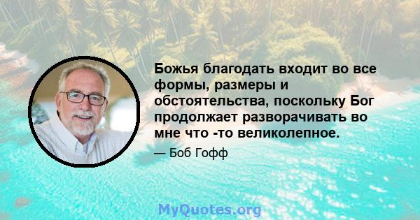 Божья благодать входит во все формы, размеры и обстоятельства, поскольку Бог продолжает разворачивать во мне что -то великолепное.