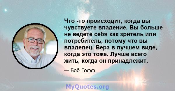 Что -то происходит, когда вы чувствуете владение. Вы больше не ведете себя как зритель или потребитель, потому что вы владелец. Вера в лучшем виде, когда это тоже. Лучше всего жить, когда он принадлежит.