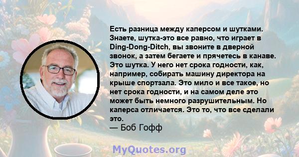 Есть разница между каперсом и шутками. Знаете, шутка-это все равно, что играет в Ding-Dong-Ditch, вы звоните в дверной звонок, а затем бегаете и прячетесь в канаве. Это шутка. У него нет срока годности, как, например,