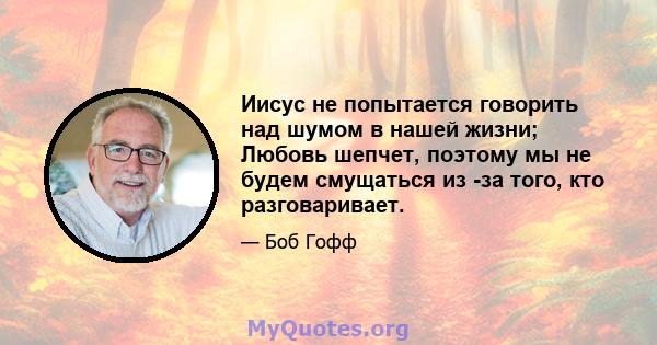 Иисус не попытается говорить над шумом в нашей жизни; Любовь шепчет, поэтому мы не будем смущаться из -за того, кто разговаривает.