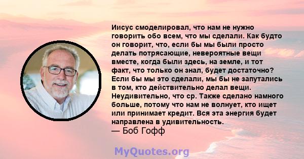 Иисус смоделировал, что нам не нужно говорить обо всем, что мы сделали. Как будто он говорит, что, если бы мы были просто делать потрясающие, невероятные вещи вместе, когда были здесь, на земле, и тот факт, что только