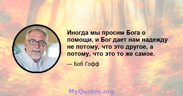 Иногда мы просим Бога о помощи, и Бог дает нам надежду не потому, что это другое, а потому, что это то же самое.