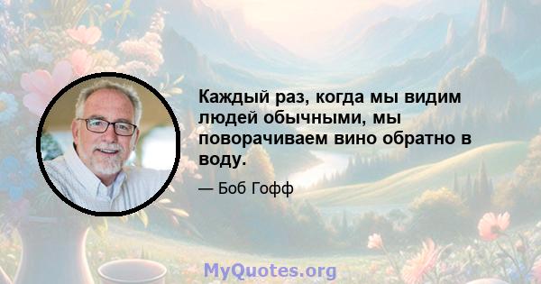 Каждый раз, когда мы видим людей обычными, мы поворачиваем вино обратно в воду.