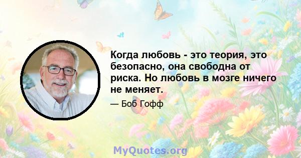 Когда любовь - это теория, это безопасно, она свободна от риска. Но любовь в мозге ничего не меняет.