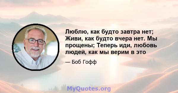 Люблю, как будто завтра нет; Живи, как будто вчера нет. Мы прощены; Теперь иди, любовь людей, как мы верим в это