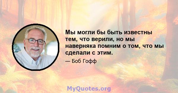 Мы могли бы быть известны тем, что верили, но мы наверняка помним о том, что мы сделали с этим.