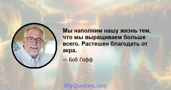 Мы наполним нашу жизнь тем, что мы выращиваем больше всего. Растешен благодать от акра.