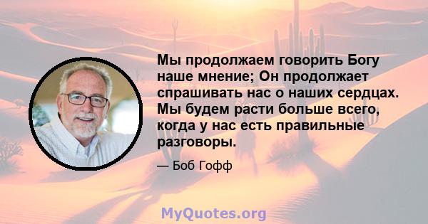 Мы продолжаем говорить Богу наше мнение; Он продолжает спрашивать нас о наших сердцах. Мы будем расти больше всего, когда у нас есть правильные разговоры.