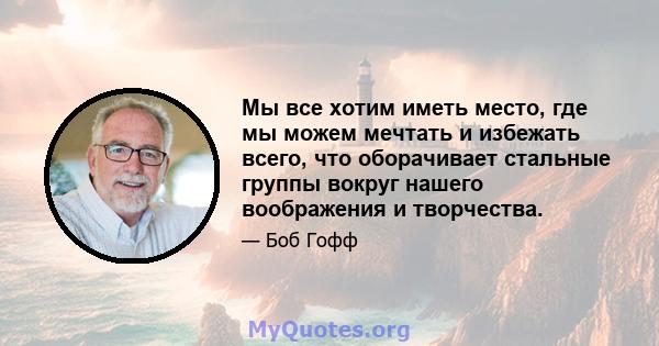 Мы все хотим иметь место, где мы можем мечтать и избежать всего, что оборачивает стальные группы вокруг нашего воображения и творчества.