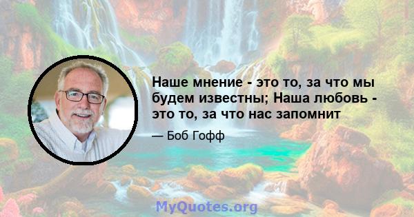 Наше мнение - это то, за что мы будем известны; Наша любовь - это то, за что нас запомнит