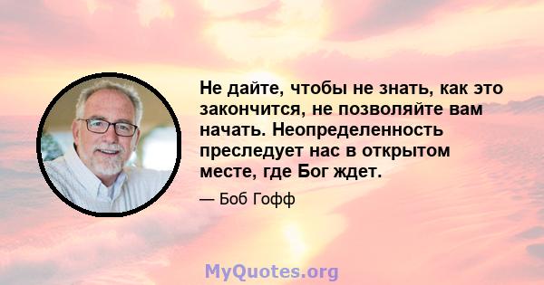 Не дайте, чтобы не знать, как это закончится, не позволяйте вам начать. Неопределенность преследует нас в открытом месте, где Бог ждет.