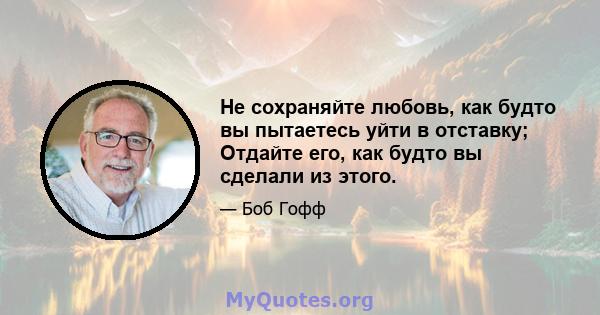 Не сохраняйте любовь, как будто вы пытаетесь уйти в отставку; Отдайте его, как будто вы сделали из этого.