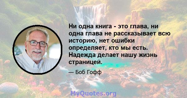 Ни одна книга - это глава, ни одна глава не рассказывает всю историю, нет ошибки определяет, кто мы есть. Надежда делает нашу жизнь страницей.