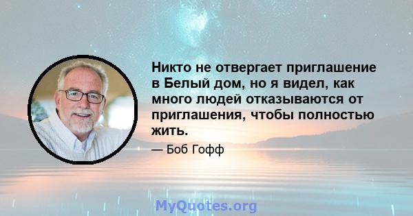 Никто не отвергает приглашение в Белый дом, но я видел, как много людей отказываются от приглашения, чтобы полностью жить.